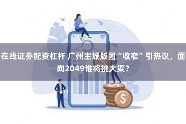 在线证劵配资杠杆 广州主城版图“收窄”引热议，面向2049谁将挑大梁？