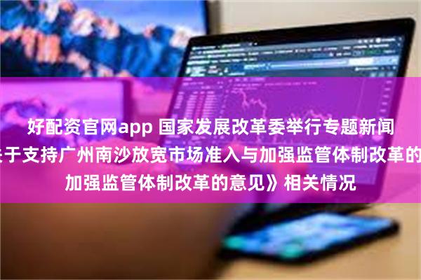 好配资官网app 国家发展改革委举行专题新闻发布会 介绍《关于支持广州南沙放宽市场准入与加强监管体制改革的意见》相关情况