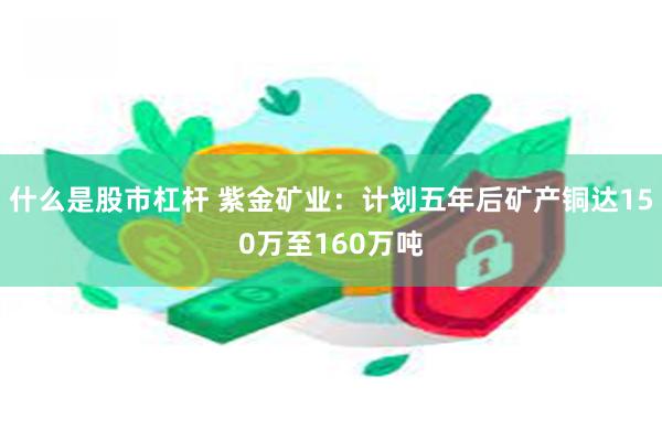 什么是股市杠杆 紫金矿业：计划五年后矿产铜达150万至160万吨