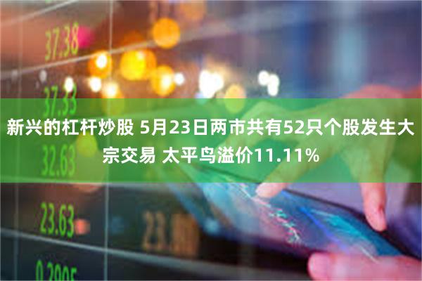 新兴的杠杆炒股 5月23日两市共有52只个股发生大宗交易 太平鸟溢价11.11%