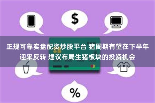 正规可靠实盘配资炒股平台 猪周期有望在下半年迎来反转 建议布局生猪板块的投资机会