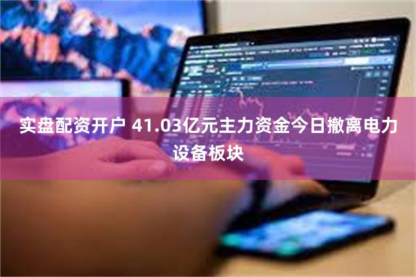 实盘配资开户 41.03亿元主力资金今日撤离电力设备板块