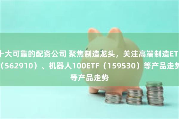 十大可靠的配资公司 聚焦制造龙头，关注高端制造ETF（562910）、机器人100ETF（159530）等产品走势