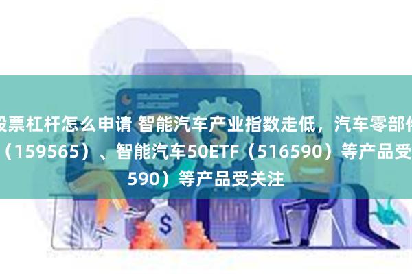 股票杠杆怎么申请 智能汽车产业指数走低，汽车零部件ETF（159565）、智能汽车50ETF（516590）等产品受关注