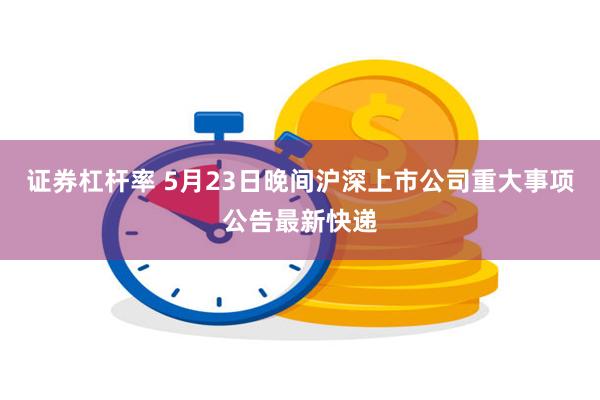 证券杠杆率 5月23日晚间沪深上市公司重大事项公告最新快递