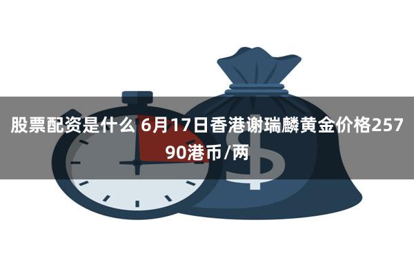 股票配资是什么 6月17日香港谢瑞麟黄金价格25790港币/两