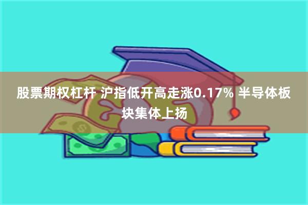 股票期权杠杆 沪指低开高走涨0.17% 半导体板块集体上扬