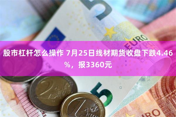 股市杠杆怎么操作 7月25日线材期货收盘下跌4.46%，报3360元