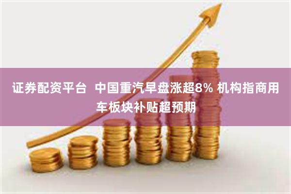 证券配资平台  中国重汽早盘涨超8% 机构指商用车板块补贴超预期