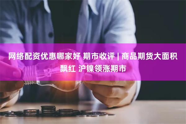 网络配资优惠哪家好 期市收评 | 商品期货大面积飘红 沪镍领涨期市