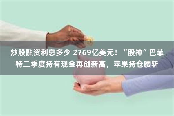 炒股融资利息多少 2769亿美元！“股神”巴菲特二季度持有现金再创新高，苹果持仓腰斩