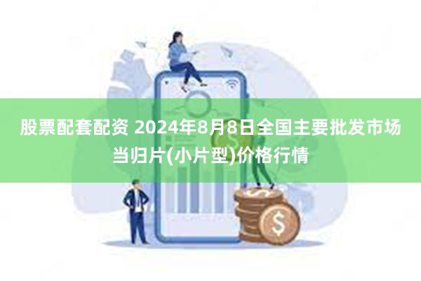 股票配套配资 2024年8月8日全国主要批发市场当归片(小片型)价格行情