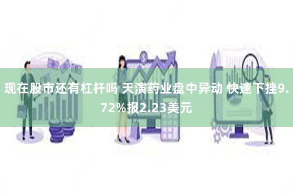 现在股市还有杠杆吗 天演药业盘中异动 快速下挫9.72%报2.23美元