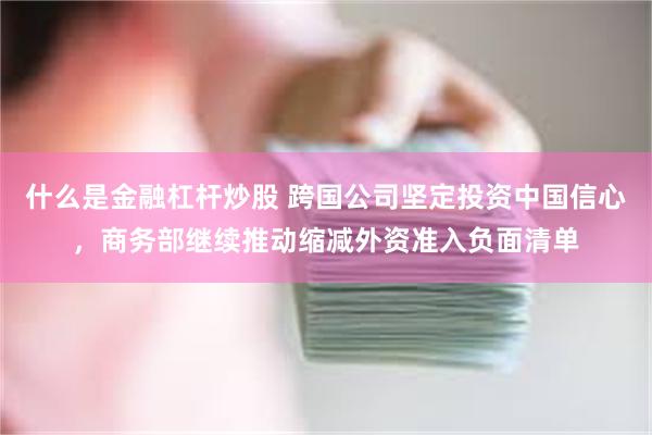 什么是金融杠杆炒股 跨国公司坚定投资中国信心，商务部继续推动缩减外资准入负面清单