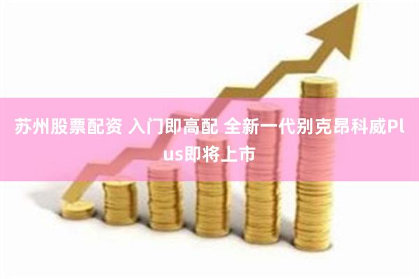 苏州股票配资 入门即高配 全新一代别克昂科威Plus即将上市