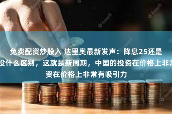 免费配资炒股入 达里奥最新发声：降息25还是50个基点没什么区别，这就是新周期，中国的投资在价格上非常有吸引力