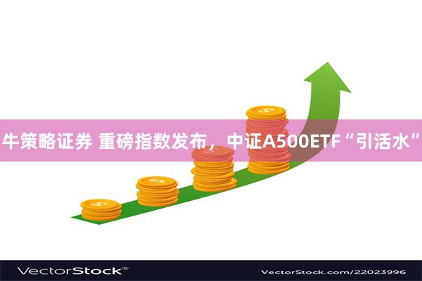 牛策略证券 重磅指数发布，中证A500ETF“引活水”