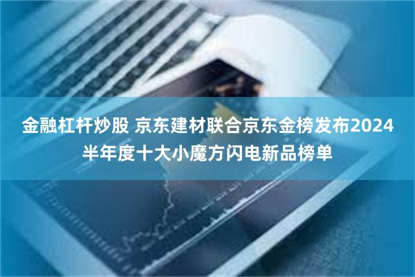 金融杠杆炒股 京东建材联合京东金榜发布2024半年度十大小魔方闪电新品榜单