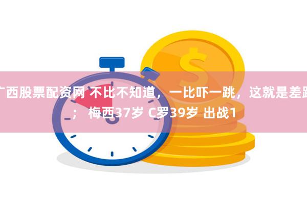 广西股票配资网 不比不知道，一比吓一跳，这就是差距； 梅西37岁 C罗39岁 出战1