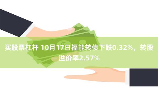 买股票杠杆 10月17日福能转债下跌0.32%，转股溢价率2.57%