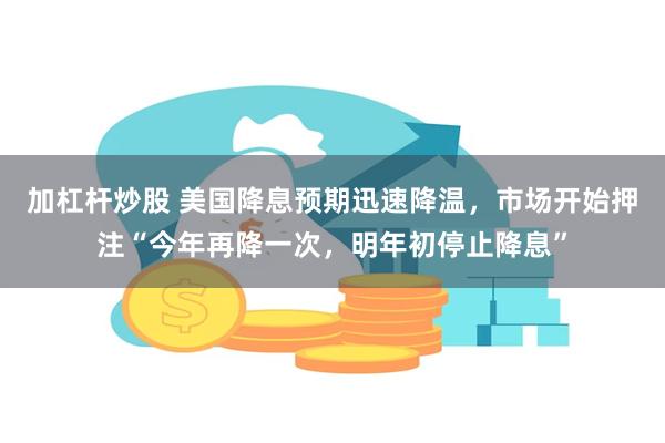 加杠杆炒股 美国降息预期迅速降温，市场开始押注“今年再降一次，明年初停止降息”