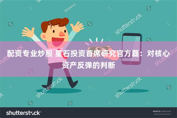 配资专业炒股 星石投资首席研究官方磊：对核心资产反弹的判断