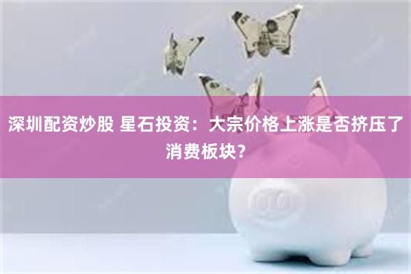 深圳配资炒股 星石投资：大宗价格上涨是否挤压了消费板块？