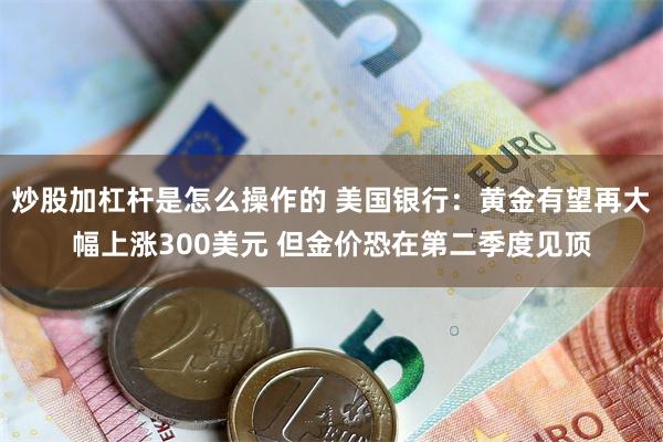 炒股加杠杆是怎么操作的 美国银行：黄金有望再大幅上涨300美元 但金价恐在第二季度见顶