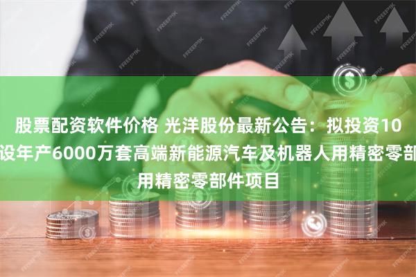 股票配资软件价格 光洋股份最新公告：拟投资10亿元建设年产6000万套高端新能源汽车及机器人用精密零部件项目