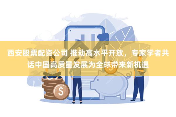 西安股票配资公司 推动高水平开放，专家学者共话中国高质量发展为全球带来新机遇