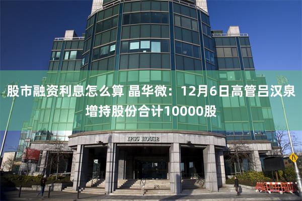 股市融资利息怎么算 晶华微：12月6日高管吕汉泉增持股份合计10000股