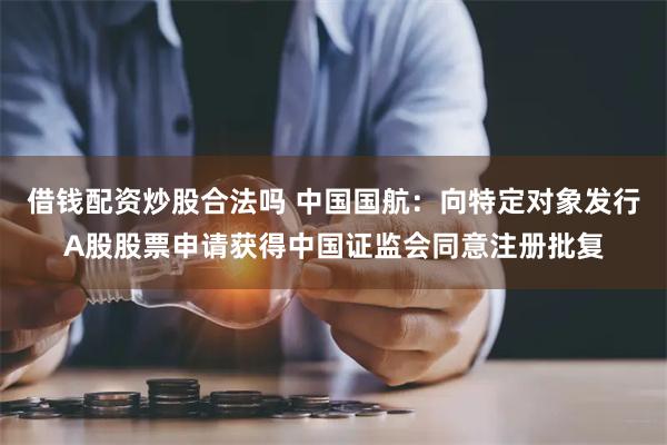 借钱配资炒股合法吗 中国国航：向特定对象发行A股股票申请获得中国证监会同意注册批复