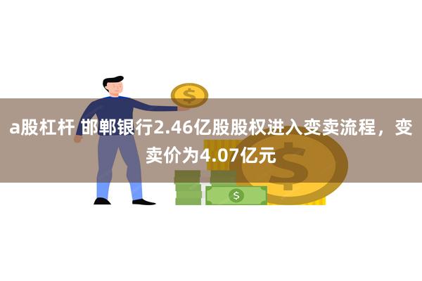 a股杠杆 邯郸银行2.46亿股股权进入变卖流程，变卖价为4.07亿元