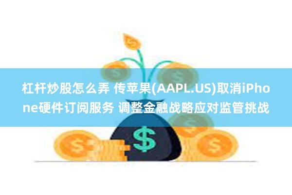 杠杆炒股怎么弄 传苹果(AAPL.US)取消iPhone硬件订阅服务 调整金融战略应对监管挑战