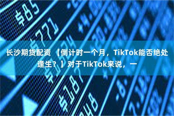 长沙期货配资 【倒计时一个月，TikTok能否绝处逢生？】对于TikTok来说，一