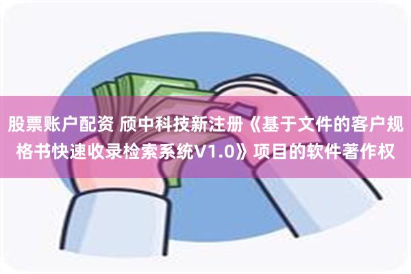 股票账户配资 颀中科技新注册《基于文件的客户规格书快速收录检索系统V1.0》项目的软件著作权