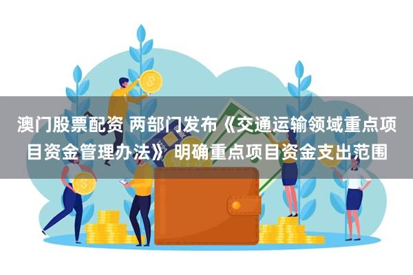 澳门股票配资 两部门发布《交通运输领域重点项目资金管理办法》 明确重点项目资金支出范围