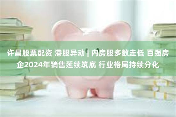 许昌股票配资 港股异动 | 内房股多数走低 百强房企2024年销售延续筑底 行业格局持续分化