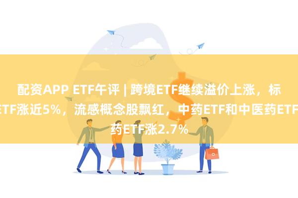 配资APP ETF午评 | 跨境ETF继续溢价上涨，标普消费ETF涨近5%，流感概念股飘红，中药ETF和中医药ETF涨2.7%