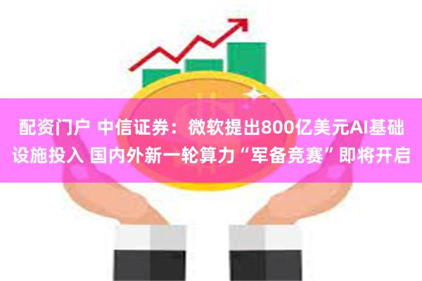 配资门户 中信证券：微软提出800亿美元AI基础设施投入 国内外新一轮算力“军备竞赛”即将开启