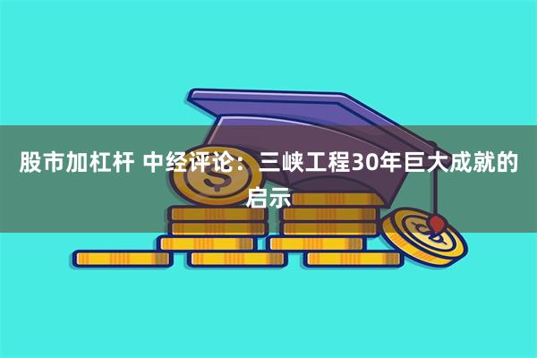 股市加杠杆 中经评论：三峡工程30年巨大成就的启示