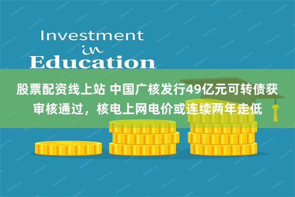 股票配资线上站 中国广核发行49亿元可转债获审核通过，核电上网电价或连续两年走低