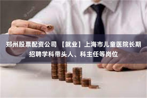 郑州股票配资公司 【就业】上海市儿童医院长期招聘学科带头人、科主任等岗位