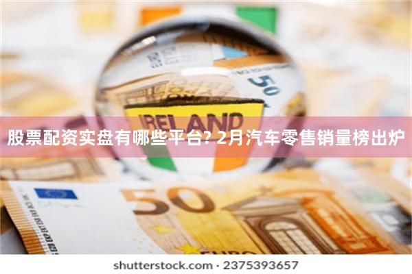 股票配资实盘有哪些平台? 2月汽车零售销量榜出炉