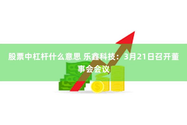 股票中杠杆什么意思 乐鑫科技：3月21日召开董事会会议